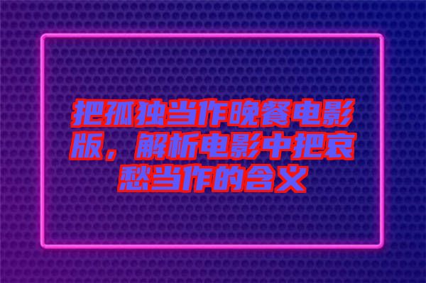 把孤獨(dú)當(dāng)作晚餐電影版，解析電影中把哀愁當(dāng)作的含義