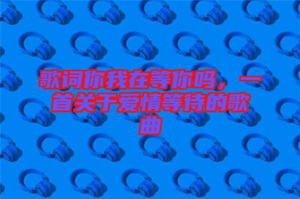 歌詞你我在等你嗎，一首關(guān)于愛情等待的歌曲
