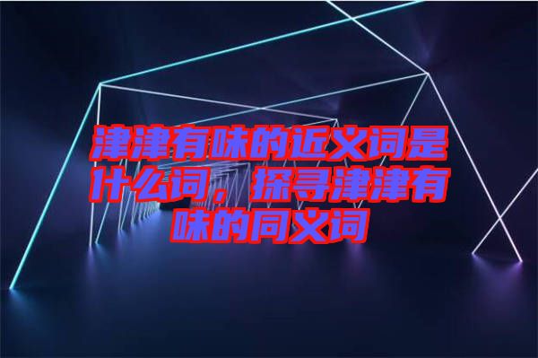 津津有味的近義詞是什么詞，探尋津津有味的同義詞