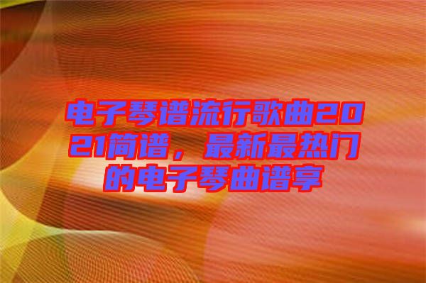 電子琴譜流行歌曲2021簡(jiǎn)譜，最新最熱門(mén)的電子琴曲譜享