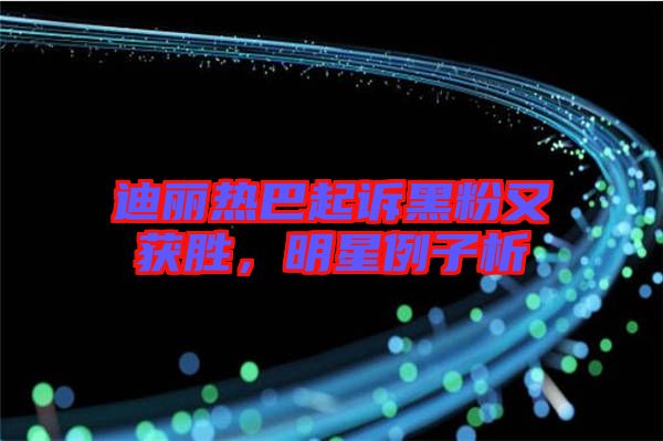 迪麗熱巴起訴黑粉又獲勝，明星例子析