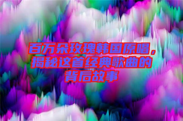 百萬朵玫瑰韓國原唱，揭秘這首經(jīng)典歌曲的背后故事