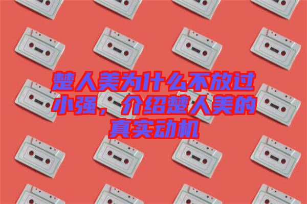 楚人美為什么不放過小強(qiáng)，介紹楚人美的真實(shí)動(dòng)機(jī)