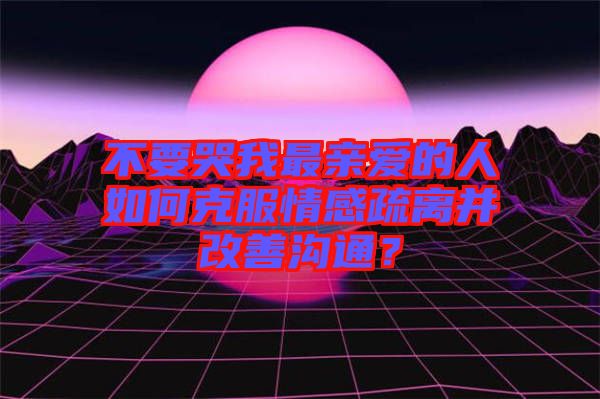 不要哭我最親愛的人如何克服情感疏離并改善溝通？