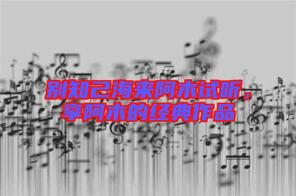別知己海來阿木試聽，享阿木的經(jīng)典作品