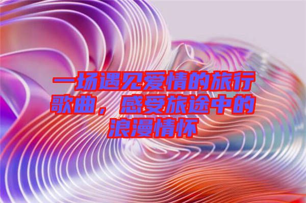 一場遇見愛情的旅行歌曲，感受旅途中的浪漫情懷