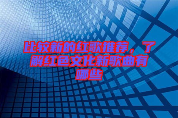 比較新的紅歌推薦，了解紅色文化新歌曲有哪些