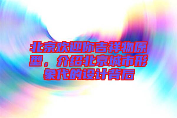 北京歡迎你吉祥物原型，介紹北京城市形象代的設計背后