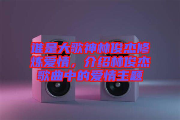 誰是大歌神林俊杰修煉愛情，介紹林俊杰歌曲中的愛情主題