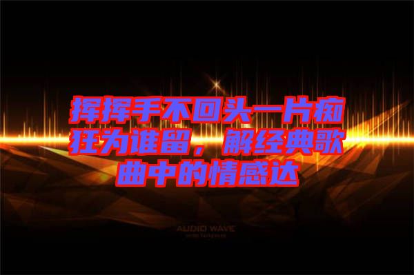 揮揮手不回頭一片癡狂為誰留，解經(jīng)典歌曲中的情感達(dá)