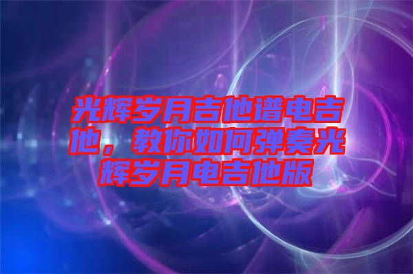 光輝歲月吉他譜電吉他，教你如何彈奏光輝歲月電吉他版
