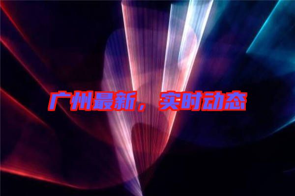 廣州最新，實時動態(tài)