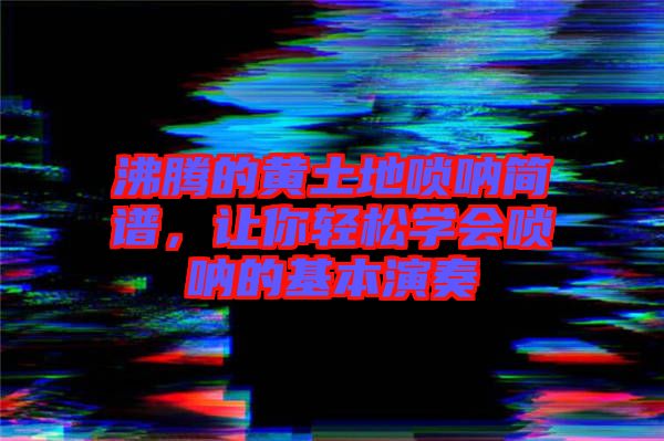 沸騰的黃土地嗩吶簡譜，讓你輕松學會嗩吶的基本演奏