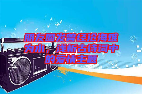 朋友圈發(fā)曾經(jīng)滄海難為水，淺析古詩詞中的愛情主題