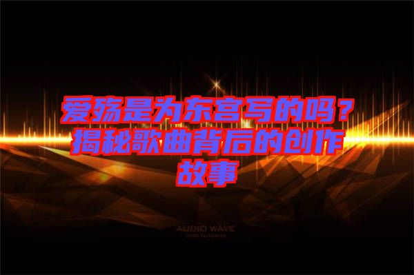 愛殤是為東宮寫的嗎？揭秘歌曲背后的創(chuàng)作故事