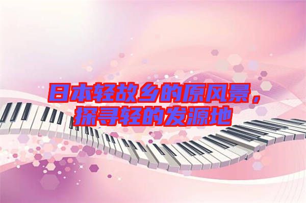 日本輕故鄉(xiāng)的原風(fēng)景，探尋輕的發(fā)源地