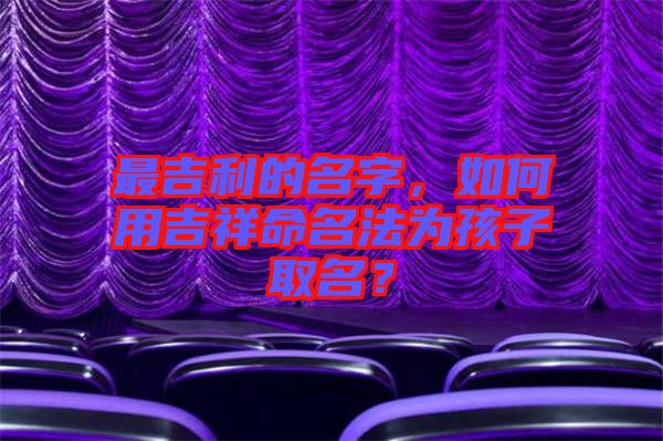 最吉利的名字，如何用吉祥命名法為孩子取名？