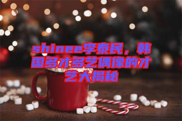shinee李泰民，韓國多才多藝偶像的才藝大揭秘