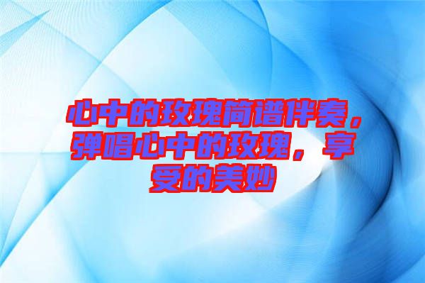 心中的玫瑰簡譜伴奏，彈唱心中的玫瑰，享受的美妙