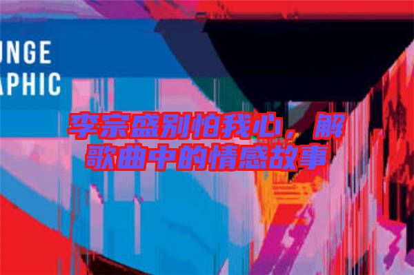 李宗盛別怕我心，解歌曲中的情感故事