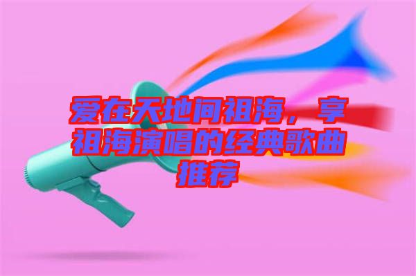 愛(ài)在天地間祖海，享祖海演唱的經(jīng)典歌曲推薦