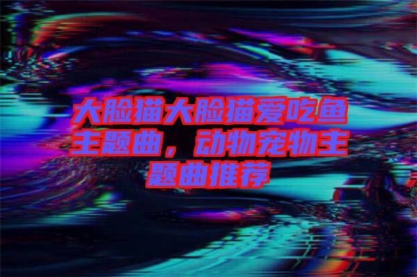 大臉貓大臉貓愛吃魚主題曲，動(dòng)物寵物主題曲推薦