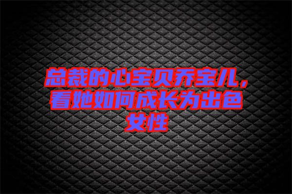 總裁的心寶貝喬寶兒，看她如何成長為出色女性
