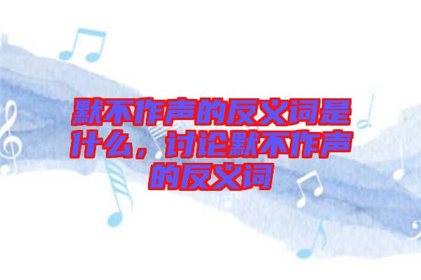 默不作聲的反義詞是什么，討論默不作聲的反義詞