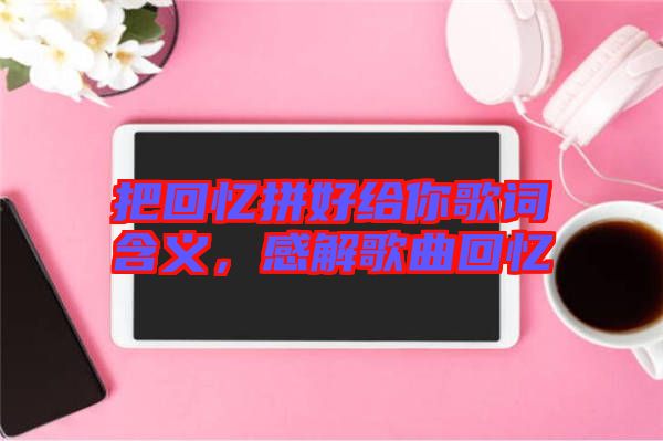 把回憶拼好給你歌詞含義，感解歌曲回憶