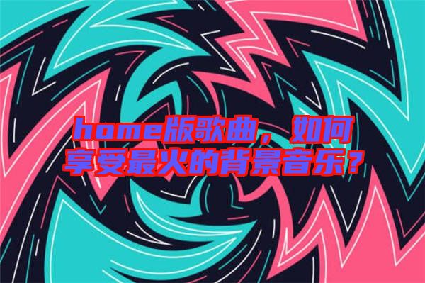 home版歌曲，如何享受最火的背景音樂？
