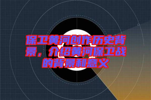 保衛(wèi)黃河創(chuàng)作歷史背景，介紹黃河保衛(wèi)戰(zhàn)的背景和意義