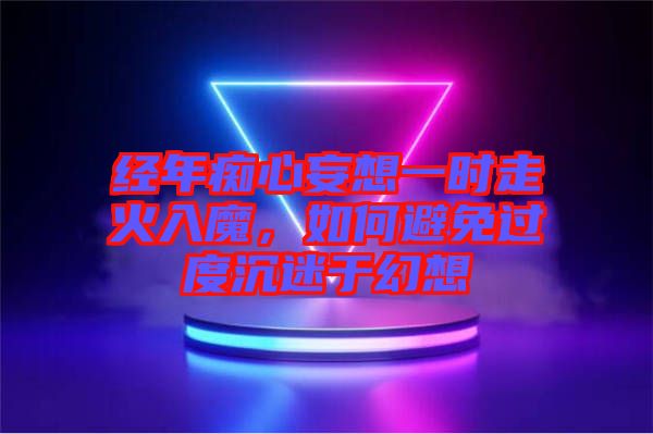 經(jīng)年癡心妄想一時(shí)走火入魔，如何避免過(guò)度沉迷于幻想