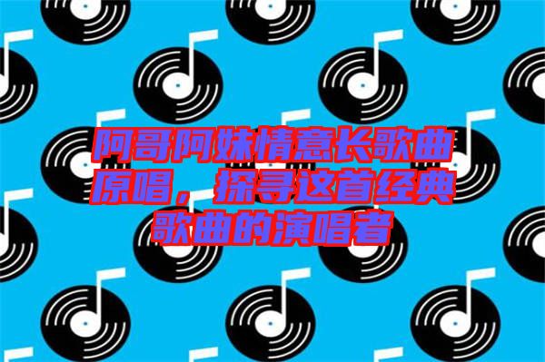 阿哥阿妹情意長(zhǎng)歌曲原唱，探尋這首經(jīng)典歌曲的演唱者