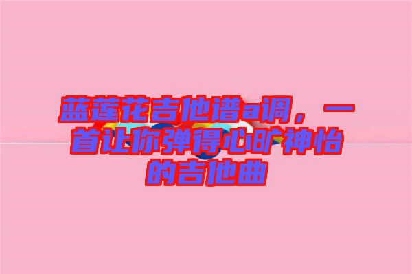 藍蓮花吉他譜a調(diào)，一首讓你彈得心曠神怡的吉他曲
