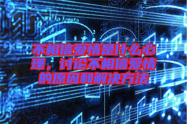 不相信愛情是什么心理，討論不相信愛情的原因和解決方法