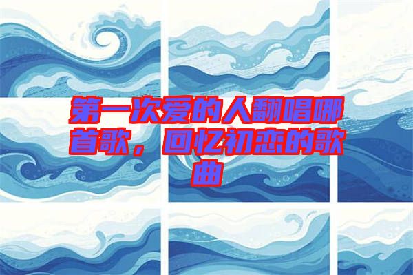 第一次愛的人翻唱哪首歌，回憶初戀的歌曲