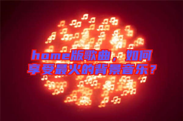 home版歌曲，如何享受最火的背景音樂？
