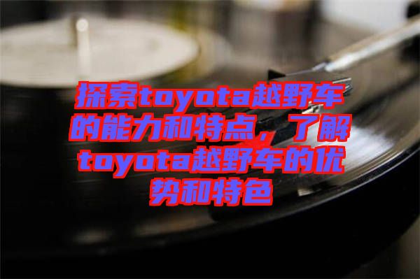 探索toyota越野車的能力和特點(diǎn)，了解toyota越野車的優(yōu)勢和特色