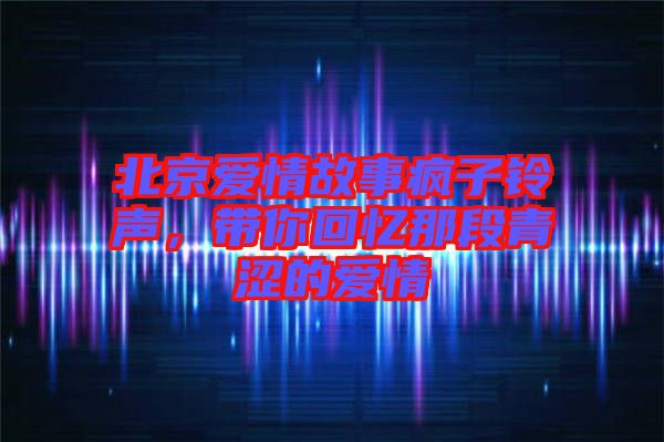 北京愛情故事瘋子鈴聲，帶你回憶那段青澀的愛情