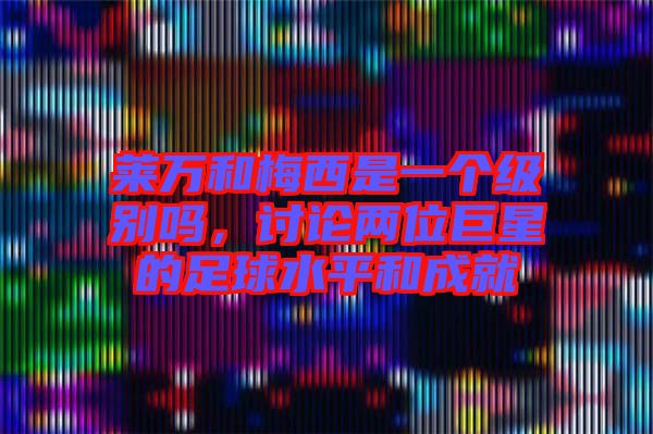 萊萬(wàn)和梅西是一個(gè)級(jí)別嗎，討論兩位巨星的足球水平和成就