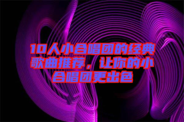 10人小合唱團的經(jīng)典歌曲推薦，讓你的小合唱團更出色