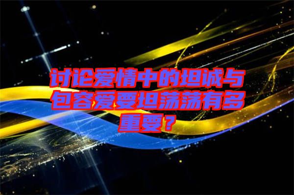 討論愛(ài)情中的坦誠(chéng)與包容愛(ài)要坦蕩蕩有多重要？