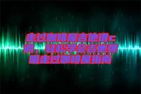 走過咖啡屋吉他譜c調，輕松學會吉他彈唱走過咖啡屋指南