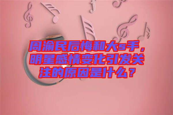 周渝民后悔和大s手，明星感情變化引發(fā)關(guān)注的原因是什么？