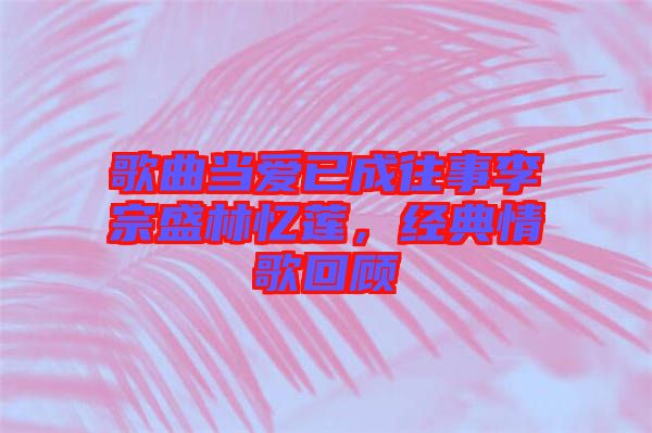 歌曲當(dāng)愛(ài)已成往事李宗盛林憶蓮，經(jīng)典情歌回顧