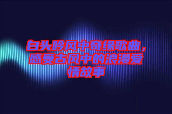 白頭吟風(fēng)中奇緣歌曲，感受古風(fēng)中的浪漫愛情故事