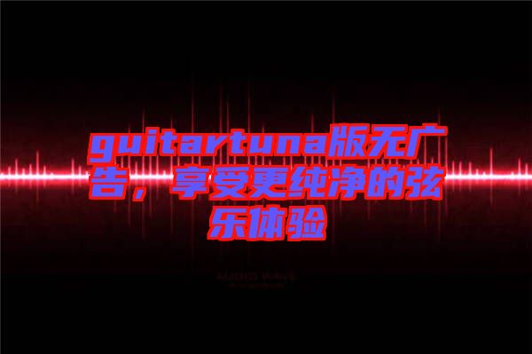 guitartuna版無(wú)廣告，享受更純凈的弦樂(lè)體驗(yàn)