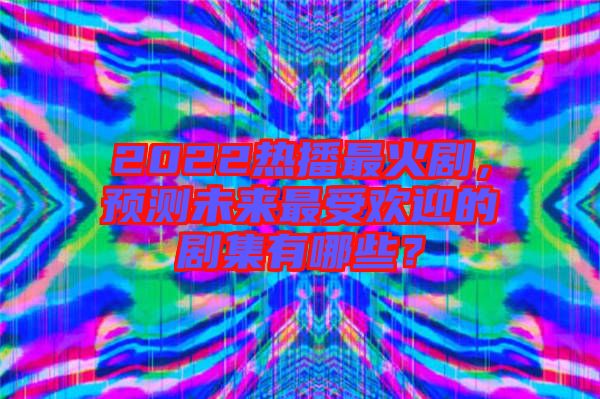 2022熱播最火劇，預測未來最受歡迎的劇集有哪些？