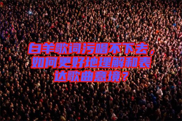 白羊歌詞污唱不下去，如何更好地理解和表達歌曲意境？