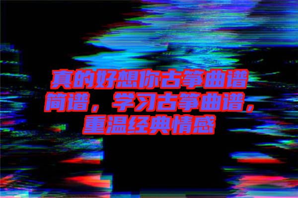 真的好想你古箏曲譜簡譜，學(xué)習(xí)古箏曲譜，重溫經(jīng)典情感